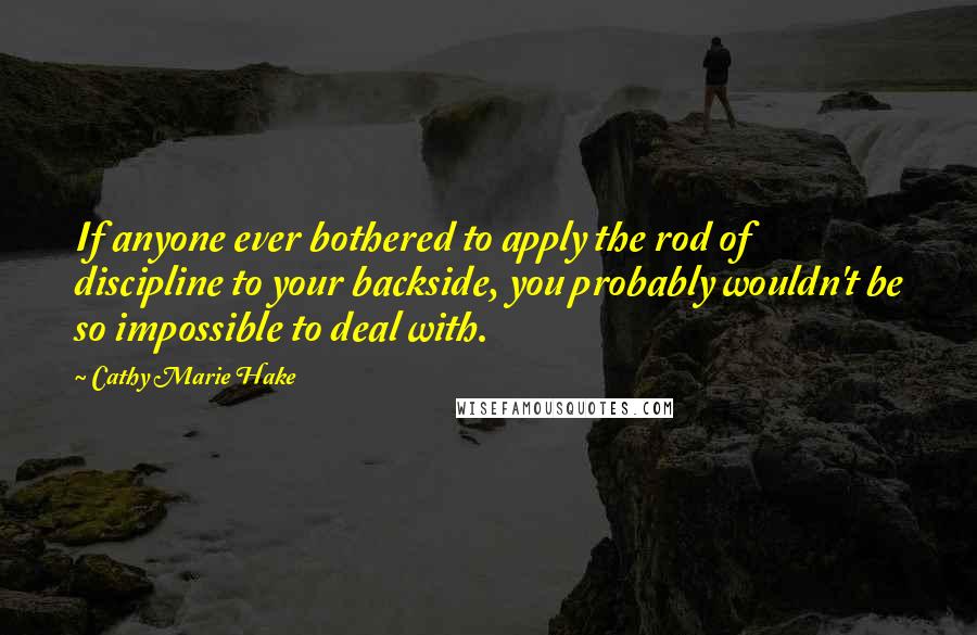 Cathy Marie Hake Quotes: If anyone ever bothered to apply the rod of discipline to your backside, you probably wouldn't be so impossible to deal with.