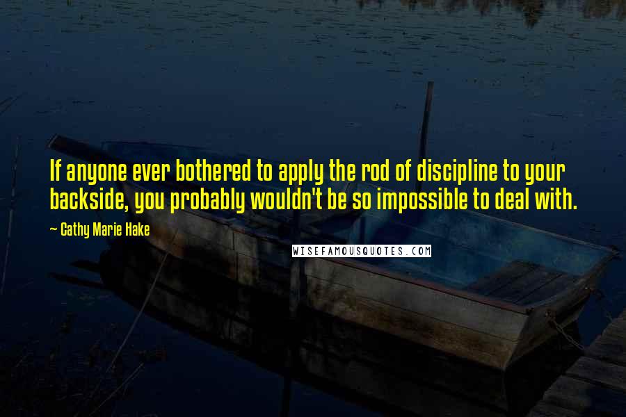 Cathy Marie Hake Quotes: If anyone ever bothered to apply the rod of discipline to your backside, you probably wouldn't be so impossible to deal with.