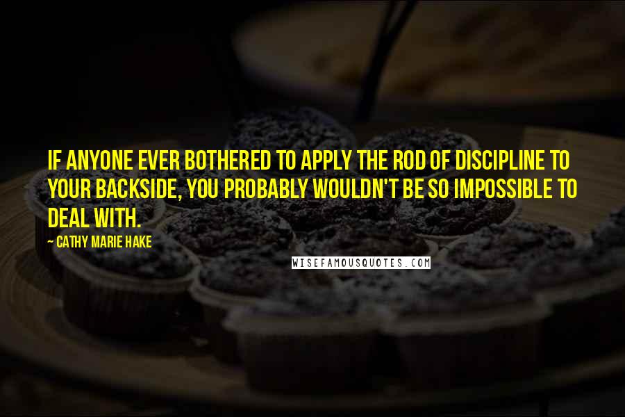 Cathy Marie Hake Quotes: If anyone ever bothered to apply the rod of discipline to your backside, you probably wouldn't be so impossible to deal with.