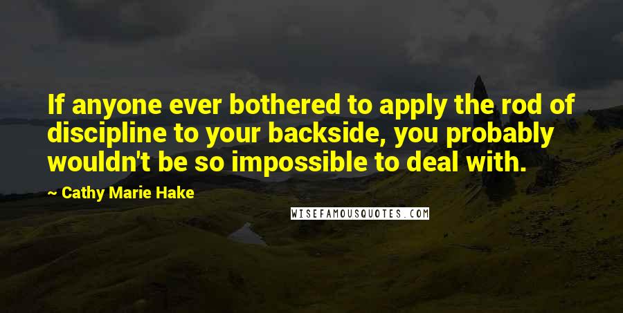 Cathy Marie Hake Quotes: If anyone ever bothered to apply the rod of discipline to your backside, you probably wouldn't be so impossible to deal with.