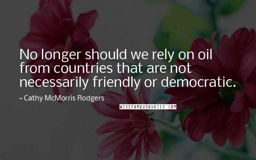 Cathy McMorris Rodgers Quotes: No longer should we rely on oil from countries that are not necessarily friendly or democratic.
