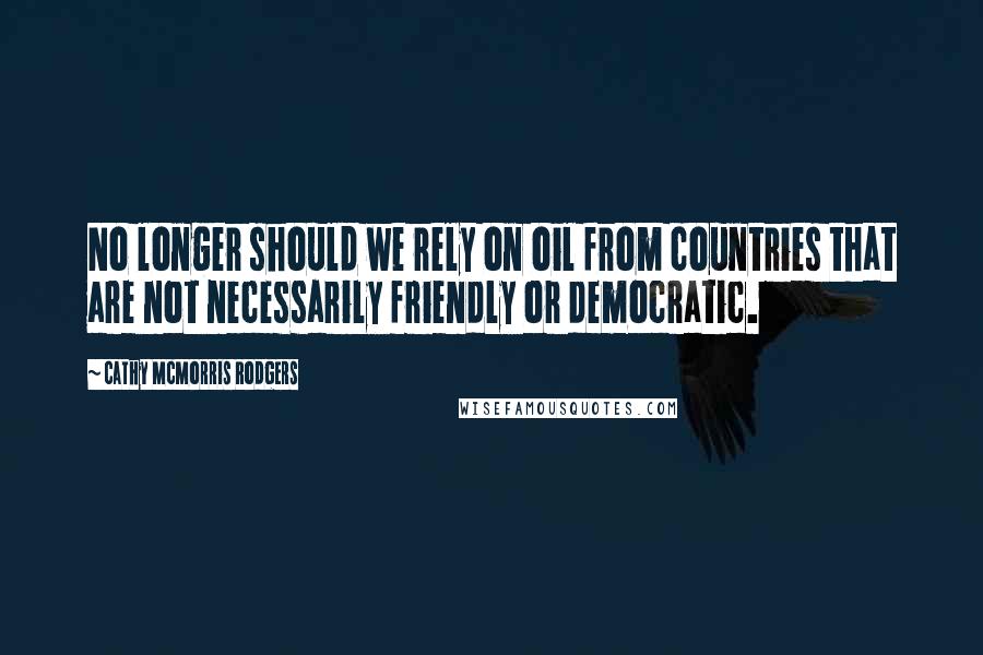 Cathy McMorris Rodgers Quotes: No longer should we rely on oil from countries that are not necessarily friendly or democratic.