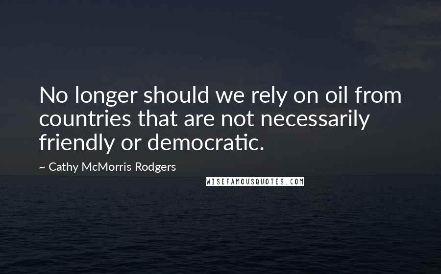 Cathy McMorris Rodgers Quotes: No longer should we rely on oil from countries that are not necessarily friendly or democratic.