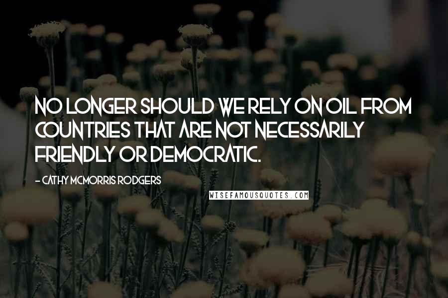 Cathy McMorris Rodgers Quotes: No longer should we rely on oil from countries that are not necessarily friendly or democratic.