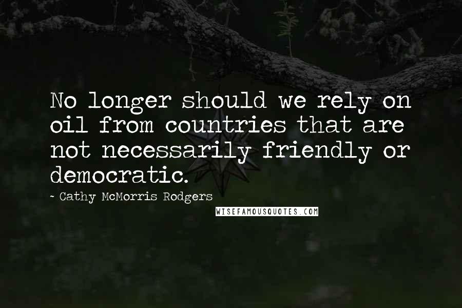 Cathy McMorris Rodgers Quotes: No longer should we rely on oil from countries that are not necessarily friendly or democratic.