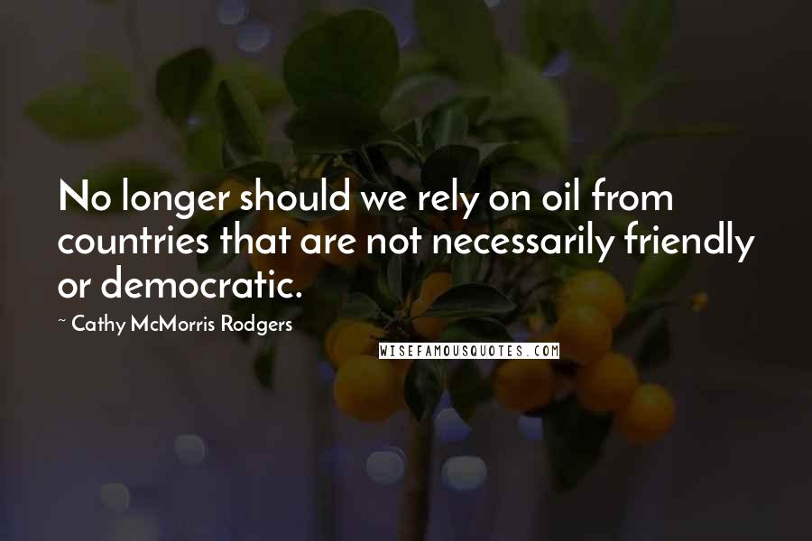 Cathy McMorris Rodgers Quotes: No longer should we rely on oil from countries that are not necessarily friendly or democratic.