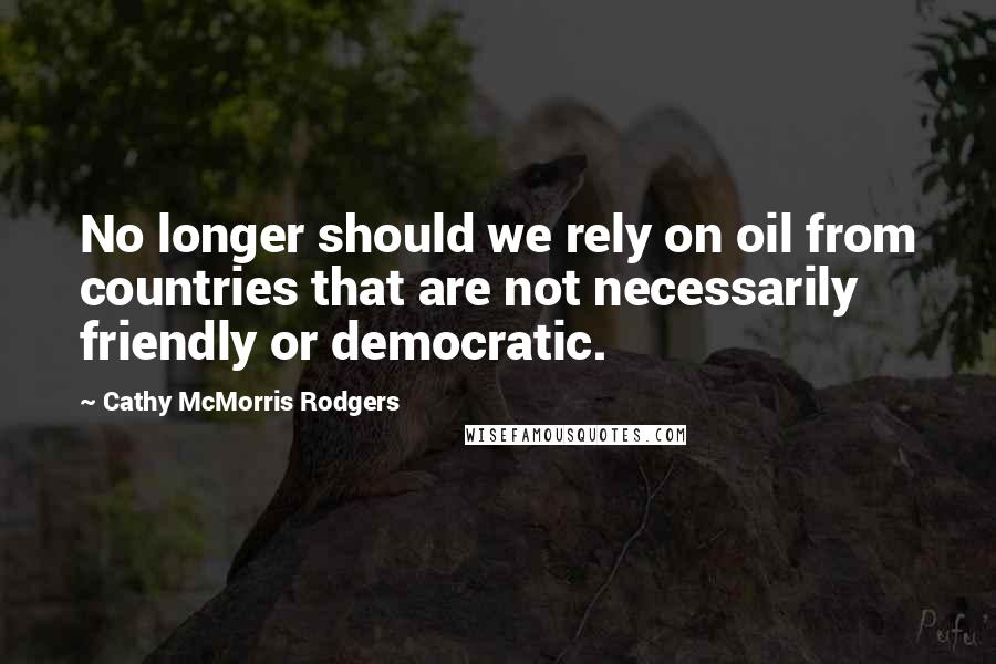 Cathy McMorris Rodgers Quotes: No longer should we rely on oil from countries that are not necessarily friendly or democratic.