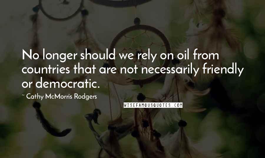 Cathy McMorris Rodgers Quotes: No longer should we rely on oil from countries that are not necessarily friendly or democratic.