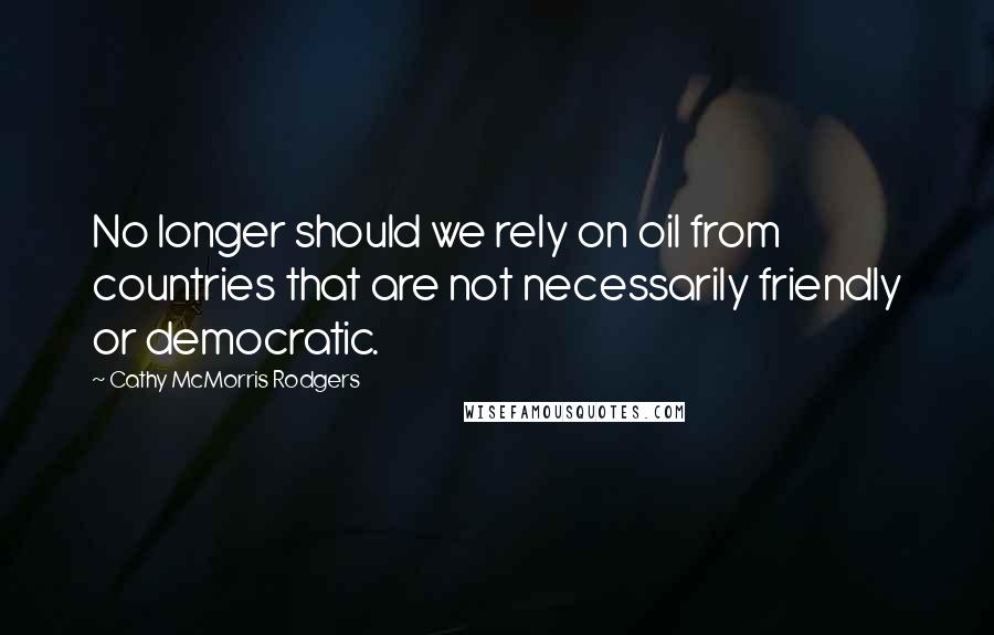Cathy McMorris Rodgers Quotes: No longer should we rely on oil from countries that are not necessarily friendly or democratic.