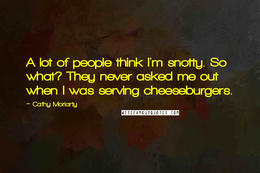 Cathy Moriarty Quotes: A lot of people think I'm snotty. So what? They never asked me out when I was serving cheeseburgers.