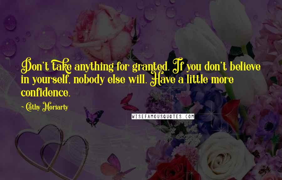 Cathy Moriarty Quotes: Don't take anything for granted. If you don't believe in yourself, nobody else will. Have a little more confidence.