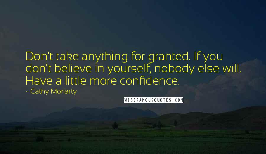 Cathy Moriarty Quotes: Don't take anything for granted. If you don't believe in yourself, nobody else will. Have a little more confidence.