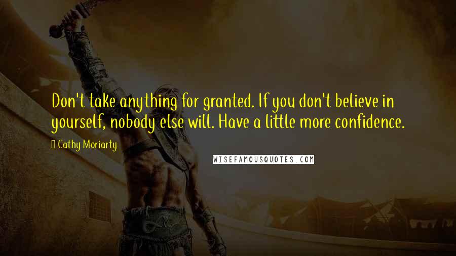 Cathy Moriarty Quotes: Don't take anything for granted. If you don't believe in yourself, nobody else will. Have a little more confidence.