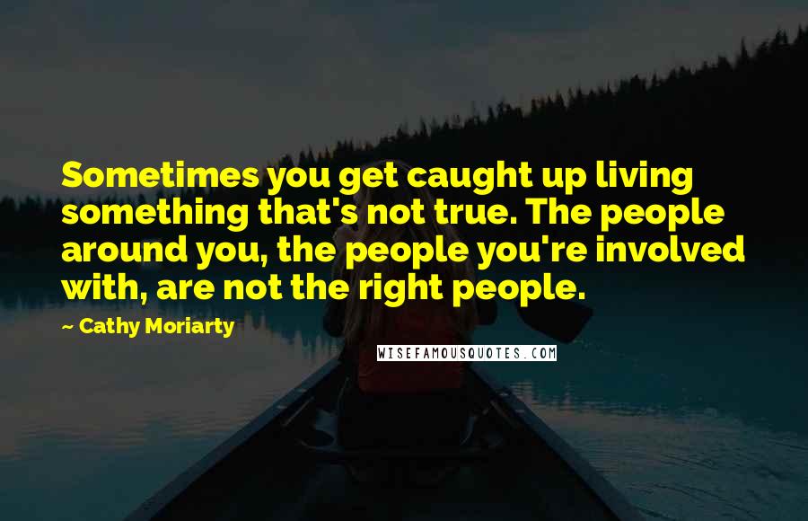 Cathy Moriarty Quotes: Sometimes you get caught up living something that's not true. The people around you, the people you're involved with, are not the right people.