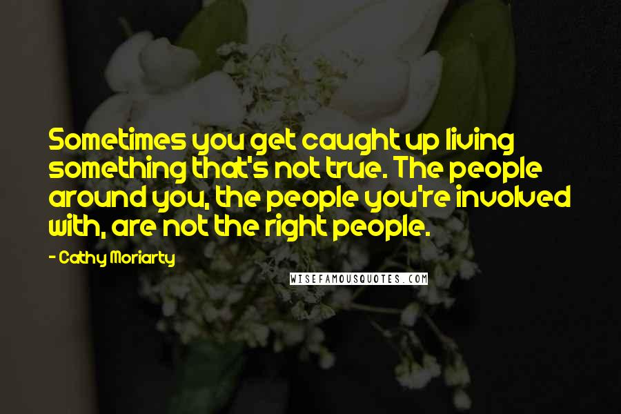 Cathy Moriarty Quotes: Sometimes you get caught up living something that's not true. The people around you, the people you're involved with, are not the right people.