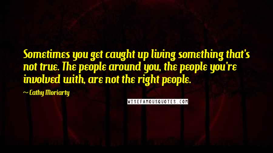 Cathy Moriarty Quotes: Sometimes you get caught up living something that's not true. The people around you, the people you're involved with, are not the right people.