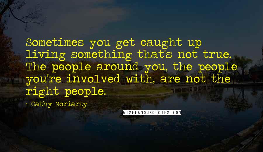 Cathy Moriarty Quotes: Sometimes you get caught up living something that's not true. The people around you, the people you're involved with, are not the right people.