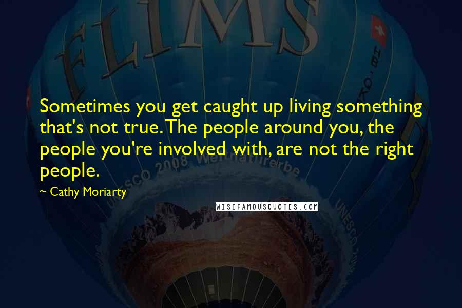 Cathy Moriarty Quotes: Sometimes you get caught up living something that's not true. The people around you, the people you're involved with, are not the right people.