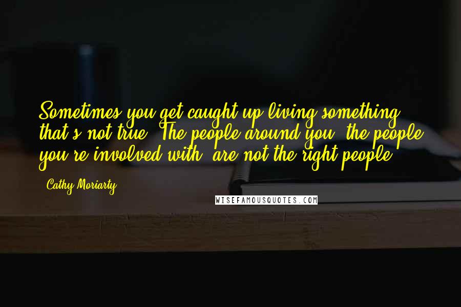 Cathy Moriarty Quotes: Sometimes you get caught up living something that's not true. The people around you, the people you're involved with, are not the right people.