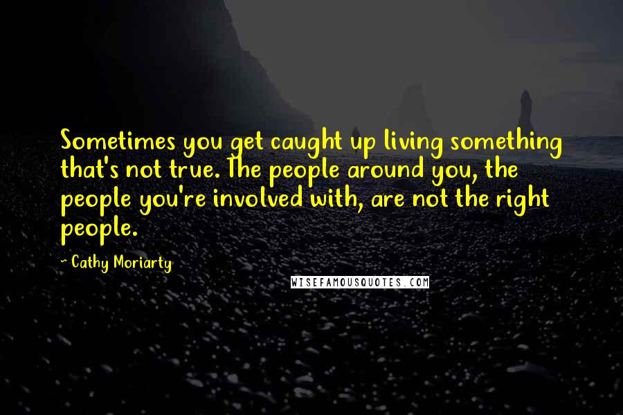 Cathy Moriarty Quotes: Sometimes you get caught up living something that's not true. The people around you, the people you're involved with, are not the right people.