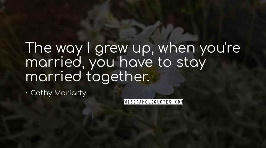 Cathy Moriarty Quotes: The way I grew up, when you're married, you have to stay married together.