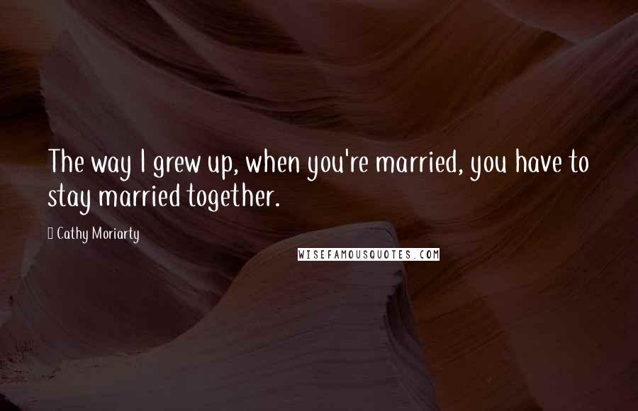 Cathy Moriarty Quotes: The way I grew up, when you're married, you have to stay married together.