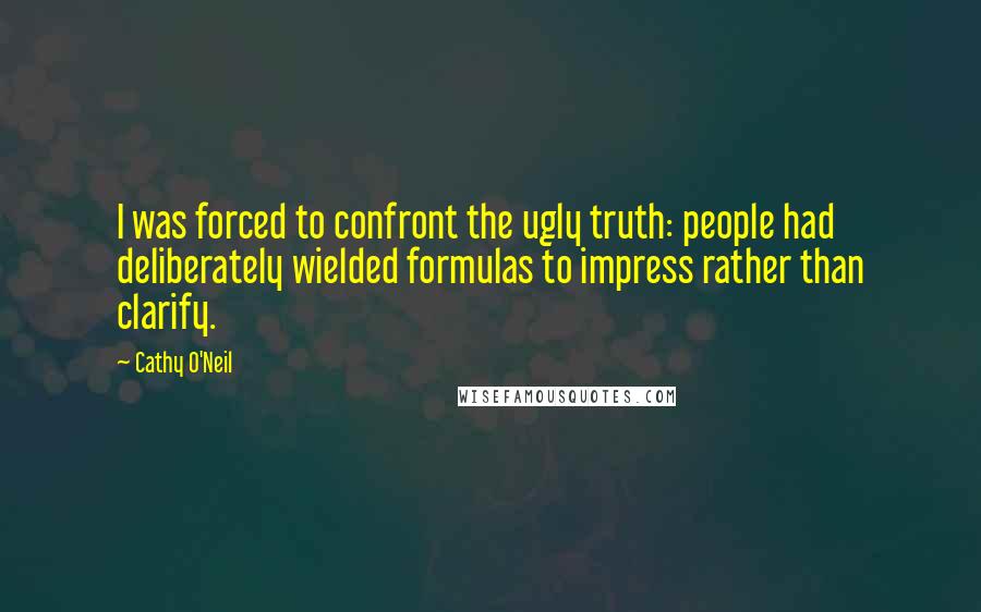 Cathy O'Neil Quotes: I was forced to confront the ugly truth: people had deliberately wielded formulas to impress rather than clarify.