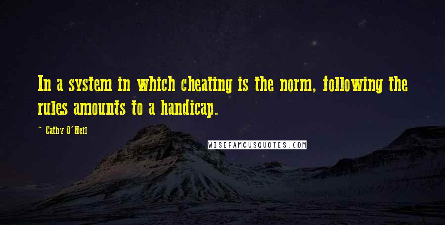 Cathy O'Neil Quotes: In a system in which cheating is the norm, following the rules amounts to a handicap.