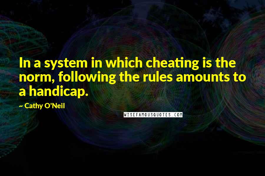 Cathy O'Neil Quotes: In a system in which cheating is the norm, following the rules amounts to a handicap.