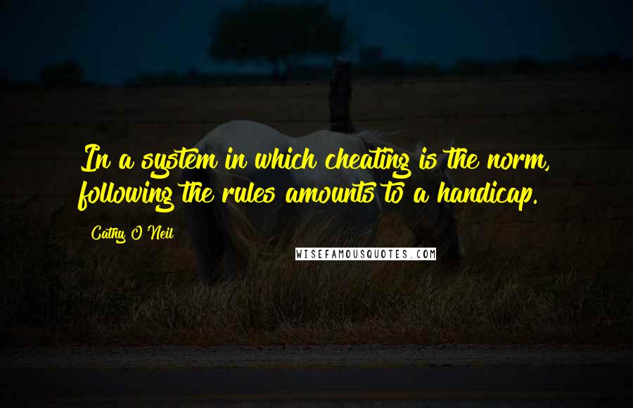 Cathy O'Neil Quotes: In a system in which cheating is the norm, following the rules amounts to a handicap.