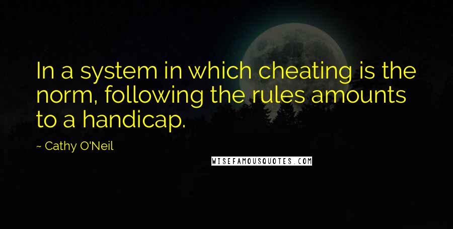 Cathy O'Neil Quotes: In a system in which cheating is the norm, following the rules amounts to a handicap.