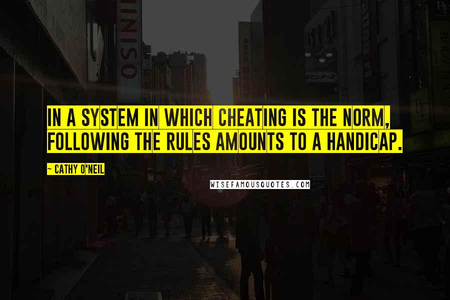 Cathy O'Neil Quotes: In a system in which cheating is the norm, following the rules amounts to a handicap.