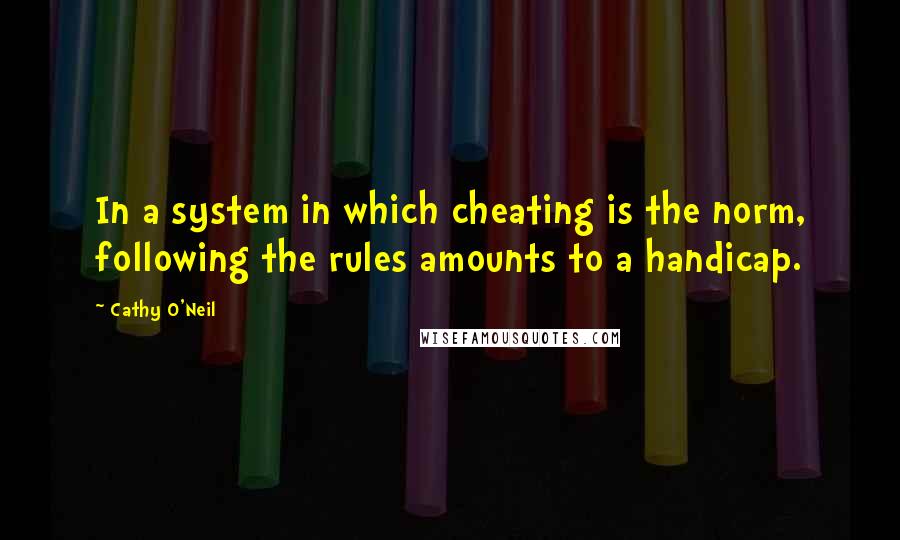 Cathy O'Neil Quotes: In a system in which cheating is the norm, following the rules amounts to a handicap.