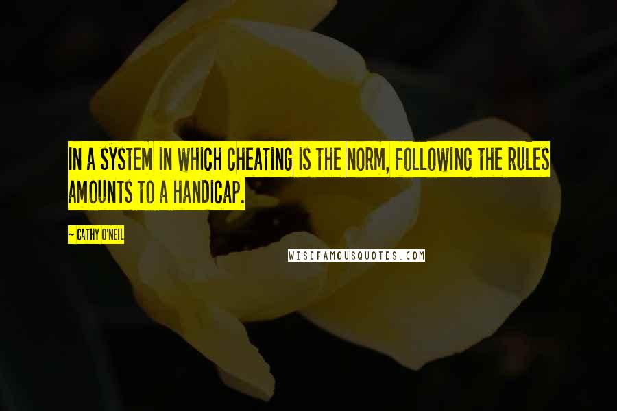 Cathy O'Neil Quotes: In a system in which cheating is the norm, following the rules amounts to a handicap.