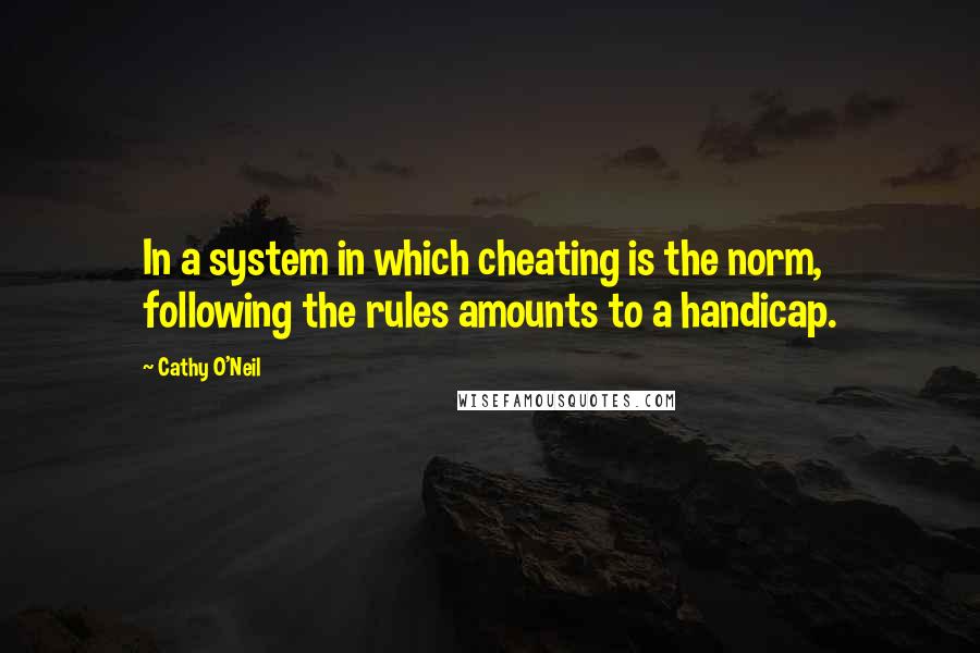 Cathy O'Neil Quotes: In a system in which cheating is the norm, following the rules amounts to a handicap.