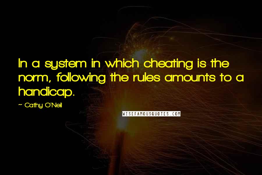 Cathy O'Neil Quotes: In a system in which cheating is the norm, following the rules amounts to a handicap.