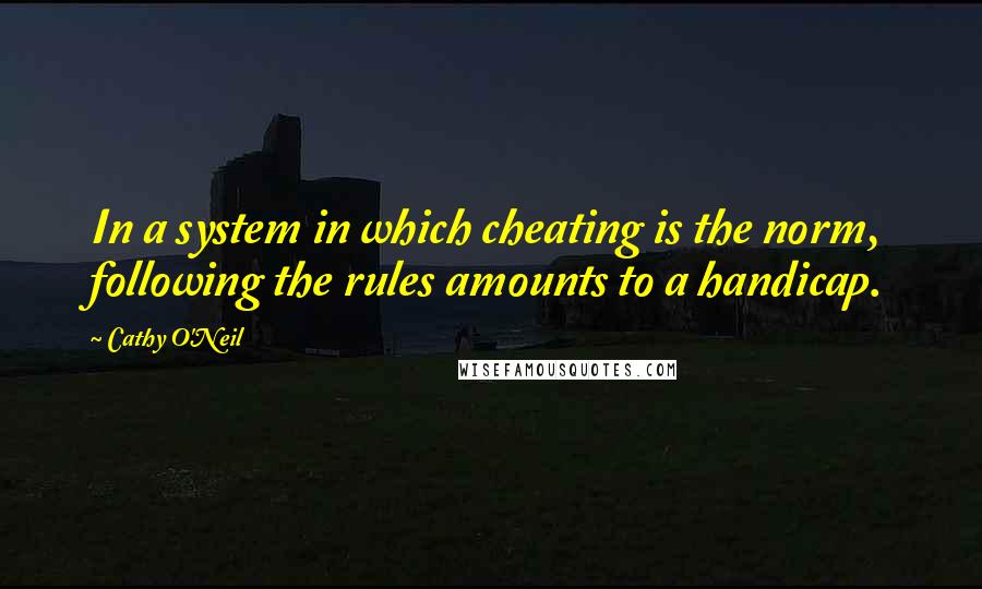 Cathy O'Neil Quotes: In a system in which cheating is the norm, following the rules amounts to a handicap.