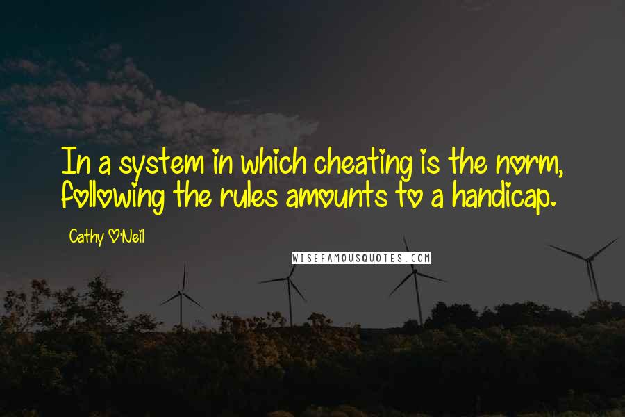 Cathy O'Neil Quotes: In a system in which cheating is the norm, following the rules amounts to a handicap.