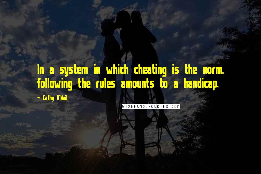 Cathy O'Neil Quotes: In a system in which cheating is the norm, following the rules amounts to a handicap.