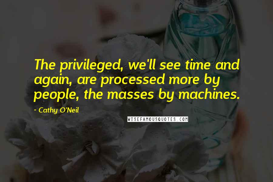 Cathy O'Neil Quotes: The privileged, we'll see time and again, are processed more by people, the masses by machines.