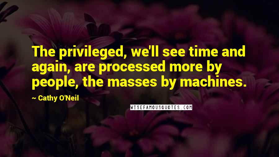 Cathy O'Neil Quotes: The privileged, we'll see time and again, are processed more by people, the masses by machines.