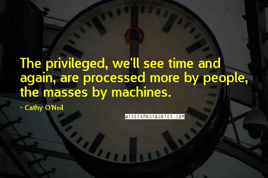 Cathy O'Neil Quotes: The privileged, we'll see time and again, are processed more by people, the masses by machines.