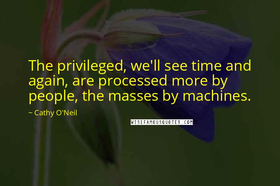 Cathy O'Neil Quotes: The privileged, we'll see time and again, are processed more by people, the masses by machines.