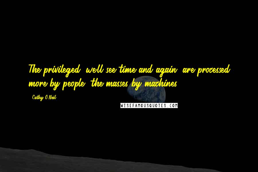 Cathy O'Neil Quotes: The privileged, we'll see time and again, are processed more by people, the masses by machines.