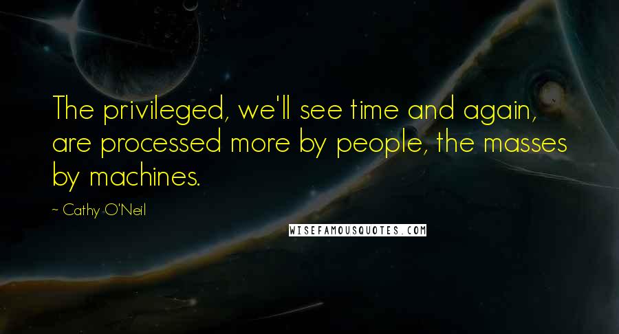 Cathy O'Neil Quotes: The privileged, we'll see time and again, are processed more by people, the masses by machines.