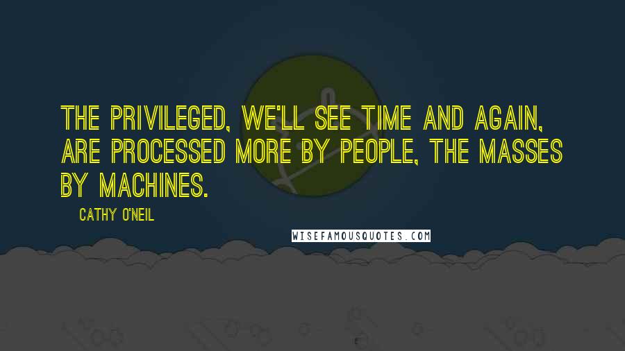 Cathy O'Neil Quotes: The privileged, we'll see time and again, are processed more by people, the masses by machines.