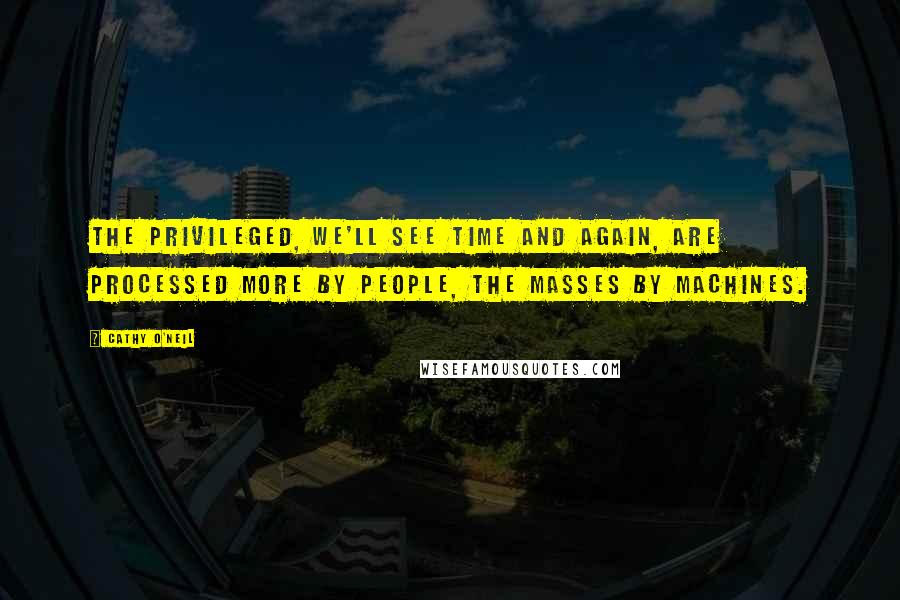 Cathy O'Neil Quotes: The privileged, we'll see time and again, are processed more by people, the masses by machines.