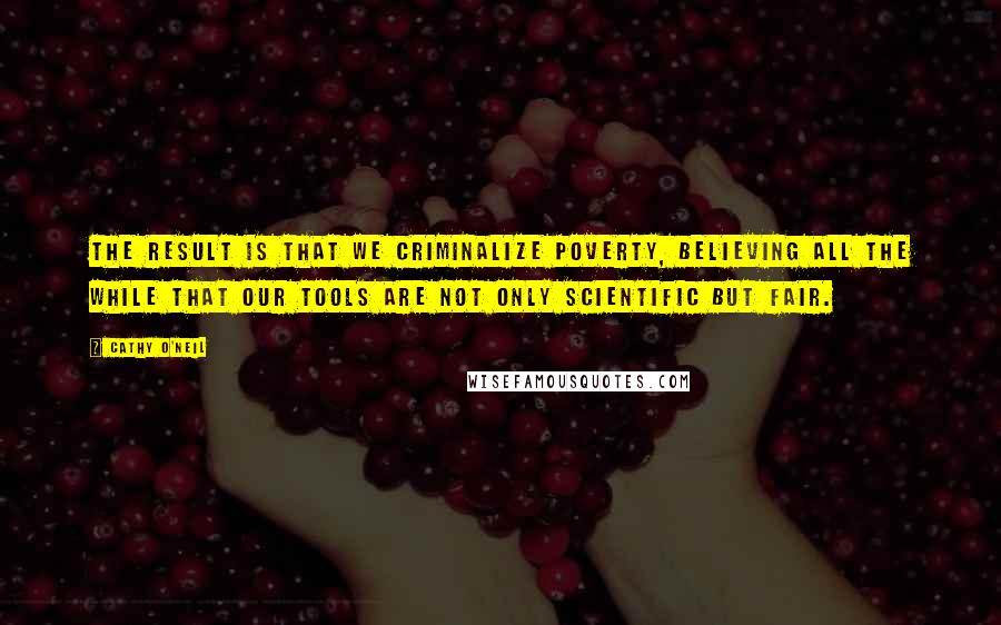 Cathy O'Neil Quotes: The result is that we criminalize poverty, believing all the while that our tools are not only scientific but fair.