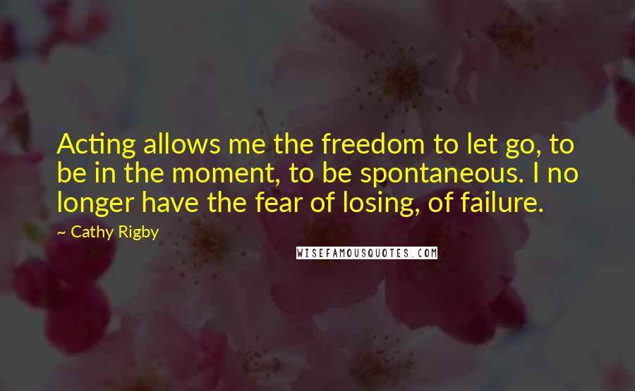 Cathy Rigby Quotes: Acting allows me the freedom to let go, to be in the moment, to be spontaneous. I no longer have the fear of losing, of failure.