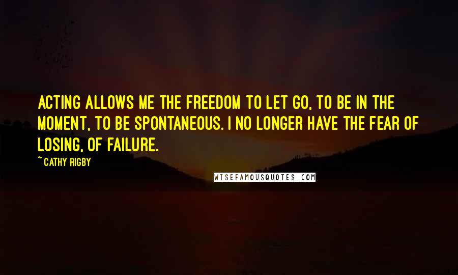 Cathy Rigby Quotes: Acting allows me the freedom to let go, to be in the moment, to be spontaneous. I no longer have the fear of losing, of failure.